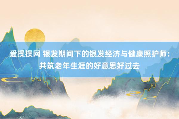 爱操操网 银发期间下的银发经济与健康照护师：共筑老年生涯的好意思好过去