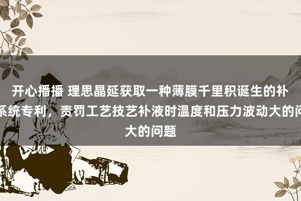 开心播播 理思晶延获取一种薄膜千里积诞生的补源系统专利，责罚工艺技艺补液时温度和压力波动大的问题