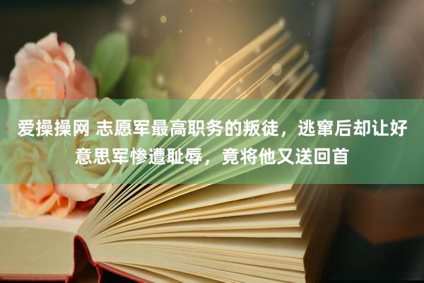 爱操操网 志愿军最高职务的叛徒，逃窜后却让好意思军惨遭耻辱，竟将他又送回首