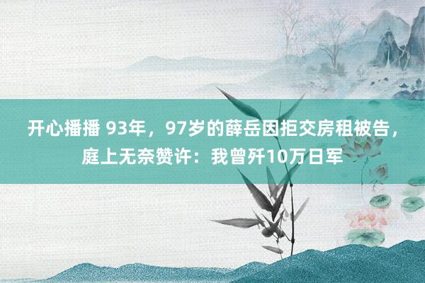 开心播播 93年，97岁的薛岳因拒交房租被告，庭上无奈赞许：我曾歼10万日军