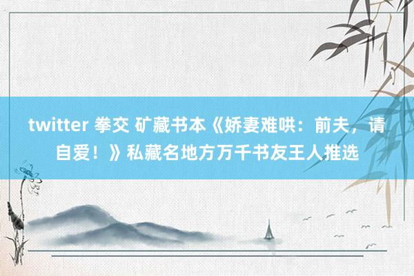 twitter 拳交 矿藏书本《娇妻难哄：前夫，请自爱！》私藏名地方万千书友王人推选