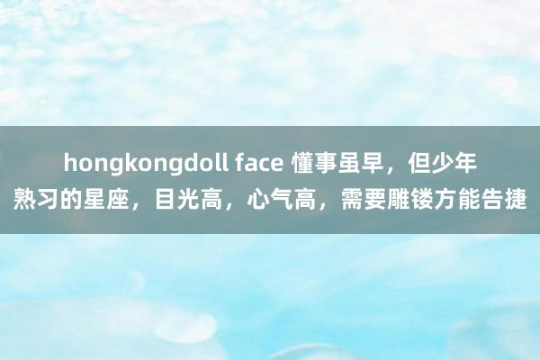 hongkongdoll face 懂事虽早，但少年熟习的星座，目光高，心气高，需要雕镂方能告捷