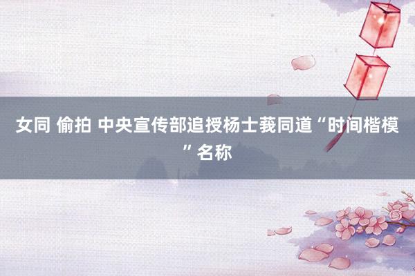 女同 偷拍 中央宣传部追授杨士莪同道“时间楷模”名称