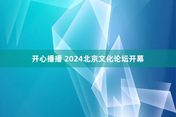 开心播播 2024北京文化论坛开幕