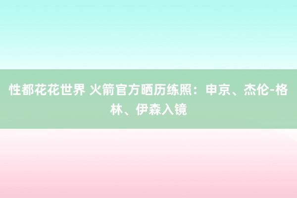 性都花花世界 火箭官方晒历练照：申京、杰伦-格林、伊森入镜