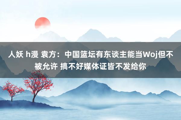 人妖 h漫 袁方：中国篮坛有东谈主能当Woj但不被允许 搞不好媒体证皆不发给你