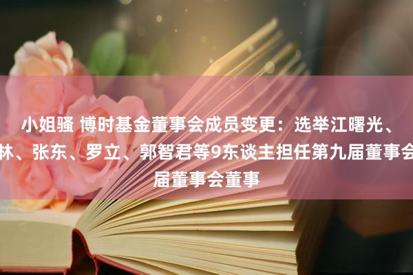 小姐骚 博时基金董事会成员变更：选举江曙光、李德林、张东、罗立、郭智君等9东谈主担任第九届董事会董事