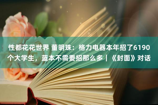 性都花花世界 董明珠：格力电器本年招了6190个大学生，蓝本不需要招那么多｜《封面》对话