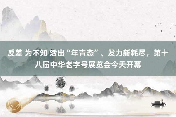 反差 为不知 活出“年青态”、发力新耗尽，第十八届中华老字号展览会今天开幕