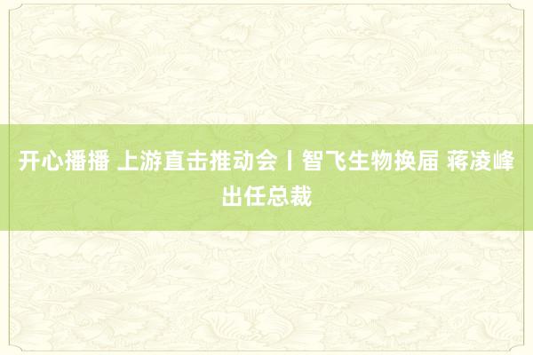 开心播播 上游直击推动会丨智飞生物换届 蒋凌峰出任总裁