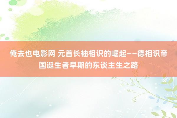 俺去也电影网 元首长袖相识的崛起——德相识帝国诞生者早期的东谈主生之路