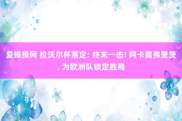 爱操操网 拉沃尔杯落定: 终末一击! 阿卡赢弗里茨， 为欧洲队锁定胜局