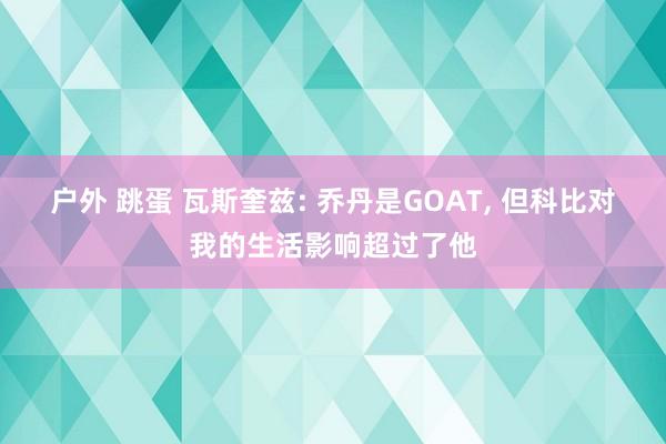 户外 跳蛋 瓦斯奎兹: 乔丹是GOAT， 但科比对我的生活影响超过了他