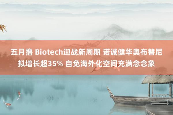 五月撸 Biotech迎战新周期 诺诚健华奥布替尼拟增长超35% 自免海外化空间充满念念象