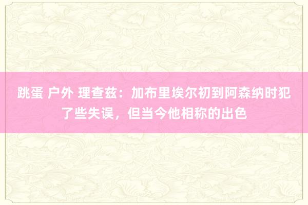 跳蛋 户外 理查兹：加布里埃尔初到阿森纳时犯了些失误，但当今他相称的出色