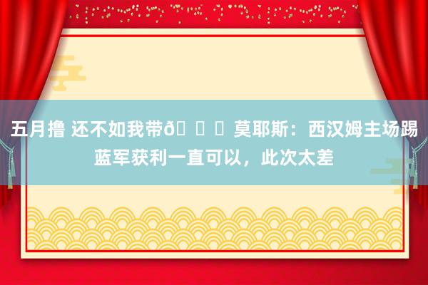 五月撸 还不如我带😉莫耶斯：西汉姆主场踢蓝军获利一直可以，此次太差