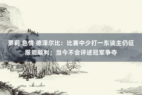 萝莉 色情 德泽尔比：比赛中少打一东谈主仍征服能顺利；当今不会评述冠军争夺