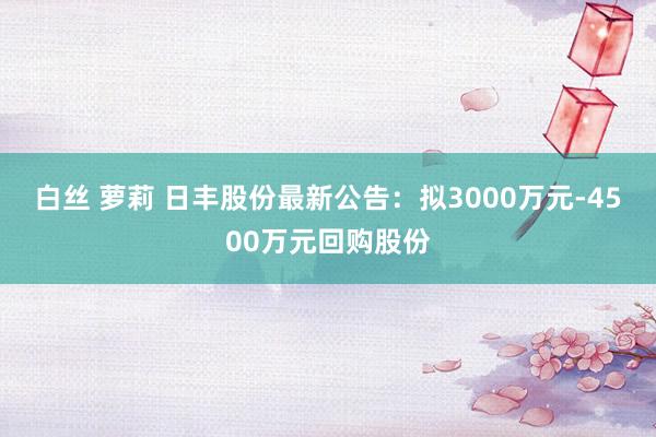 白丝 萝莉 日丰股份最新公告：拟3000万元-4500万元回购股份