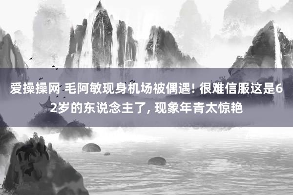 爱操操网 毛阿敏现身机场被偶遇! 很难信服这是62岁的东说念主了， 现象年青太惊艳