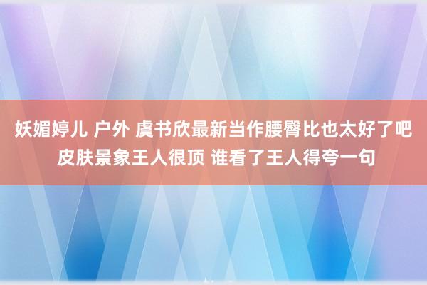 妖媚婷儿 户外 虞书欣最新当作腰臀比也太好了吧 皮肤景象王人很顶 谁看了王人得夸一句