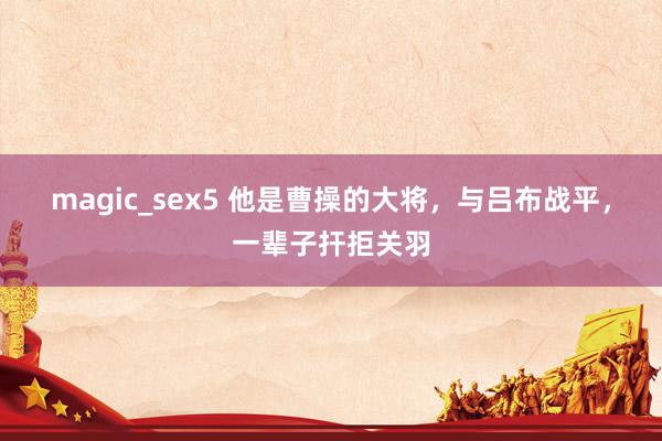 magic_sex5 他是曹操的大将，与吕布战平，一辈子扞拒关羽