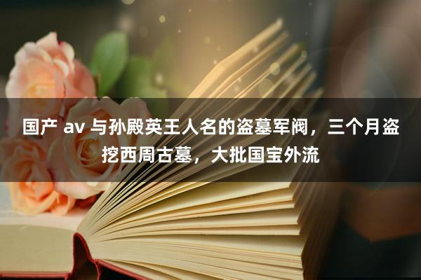 国产 av 与孙殿英王人名的盗墓军阀，三个月盗挖西周古墓，大批国宝外流