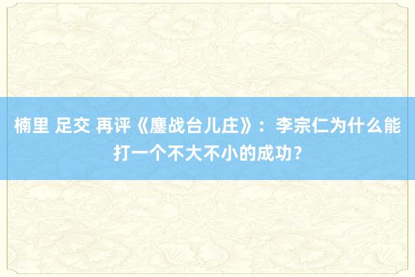 楠里 足交 再评《鏖战台儿庄》：李宗仁为什么能打一个不大不小的成功？