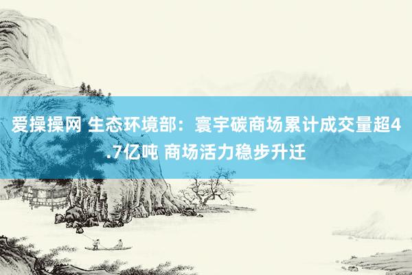 爱操操网 生态环境部：寰宇碳商场累计成交量超4.7亿吨 商场活力稳步升迁