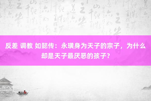 反差 调教 如懿传：永璜身为天子的宗子，为什么却是天子最厌恶的孩子？