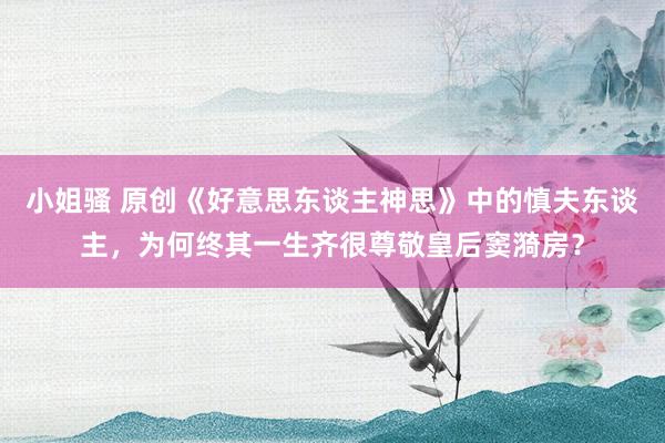 小姐骚 原创《好意思东谈主神思》中的慎夫东谈主，为何终其一生齐很尊敬皇后窦漪房？