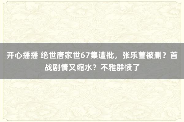 开心播播 绝世唐家世67集遭批，张乐萱被删？首战剧情又缩水？不雅群愤了