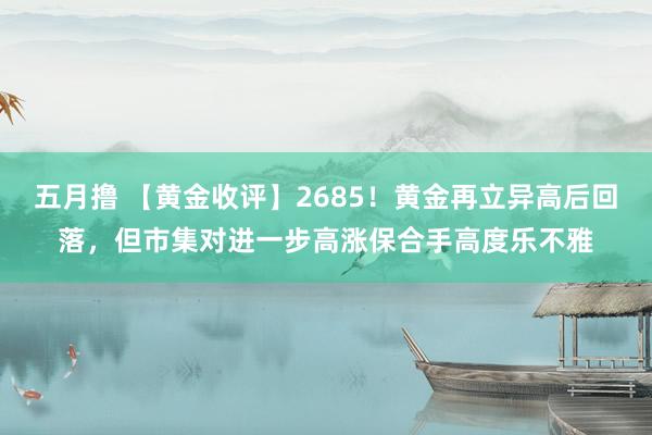 五月撸 【黄金收评】2685！黄金再立异高后回落，但市集对进一步高涨保合手高度乐不雅