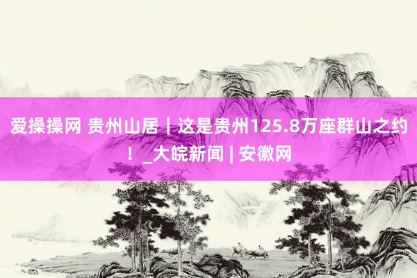 爱操操网 贵州山居｜这是贵州125.8万座群山之约！_大皖新闻 | 安徽网