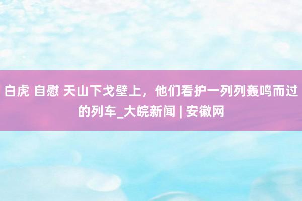 白虎 自慰 天山下戈壁上，他们看护一列列轰鸣而过的列车_大皖新闻 | 安徽网