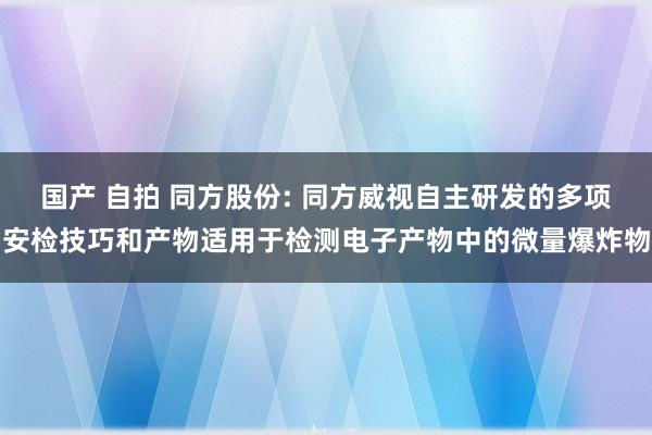 国产 自拍 同方股份: 同方威视自主研发的多项安检技巧和产物适用于检测电子产物中的微量爆炸物