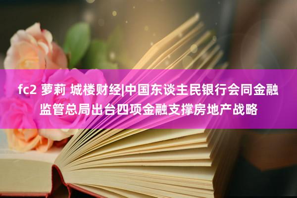 fc2 萝莉 城楼财经|中国东谈主民银行会同金融监管总局出台四项金融支撑房地产战略