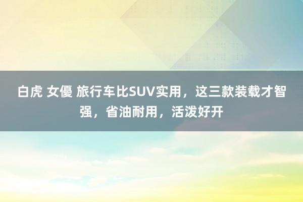 白虎 女優 旅行车比SUV实用，这三款装载才智强，省油耐用，活泼好开