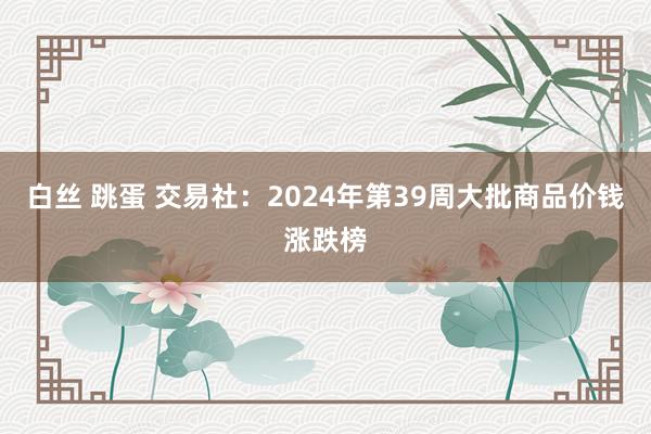 白丝 跳蛋 交易社：2024年第39周大批商品价钱涨跌榜