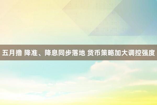 五月撸 降准、降息同步落地 货币策略加大调控强度