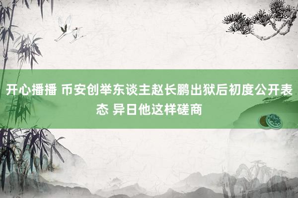 开心播播 币安创举东谈主赵长鹏出狱后初度公开表态 异日他这样磋商