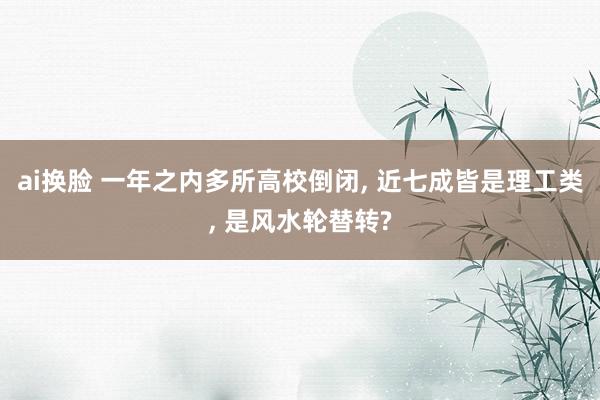 ai换脸 一年之内多所高校倒闭， 近七成皆是理工类， 是风水轮替转?