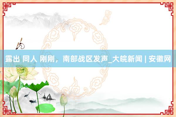 露出 同人 刚刚，南部战区发声_大皖新闻 | 安徽网