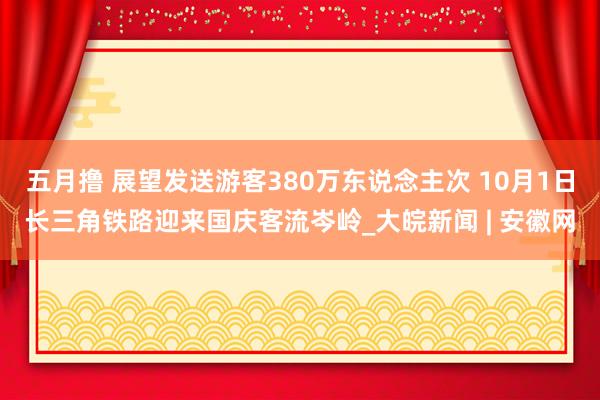 五月撸 展望发送游客380万东说念主次 10月1日长三角铁路迎来国庆客流岑岭_大皖新闻 | 安徽网