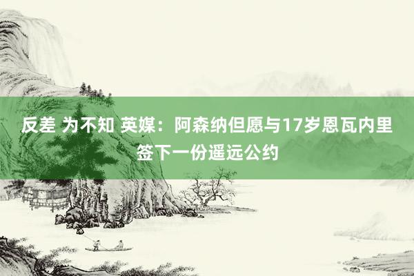 反差 为不知 英媒：阿森纳但愿与17岁恩瓦内里签下一份遥远公约