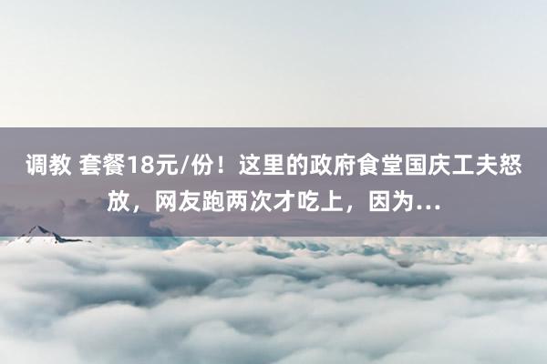 调教 套餐18元/份！这里的政府食堂国庆工夫怒放，网友跑两次才吃上，因为…