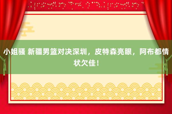 小姐骚 新疆男篮对决深圳，皮特森亮眼，阿布都情状欠佳！