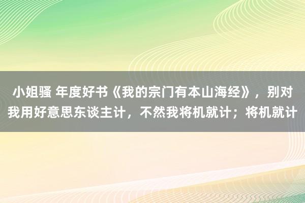 小姐骚 年度好书《我的宗门有本山海经》，别对我用好意思东谈主计，不然我将机就计；将机就计