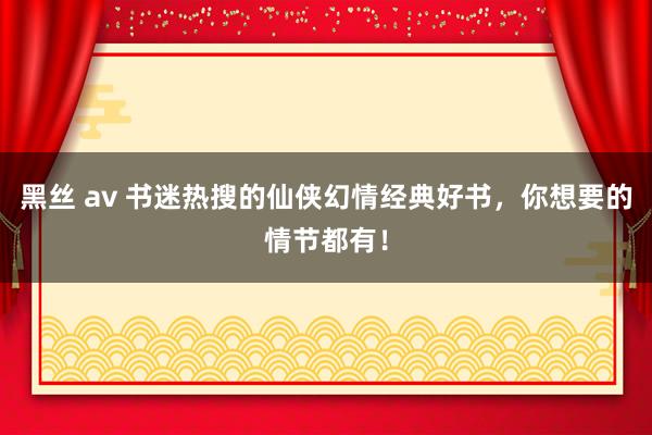 黑丝 av 书迷热搜的仙侠幻情经典好书，你想要的情节都有！