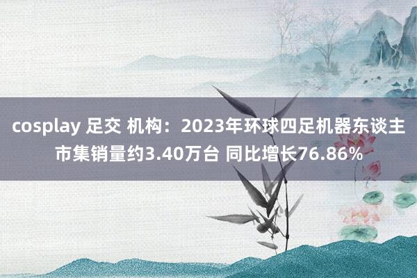 cosplay 足交 机构：2023年环球四足机器东谈主市集销量约3.40万台 同比增长76.86%