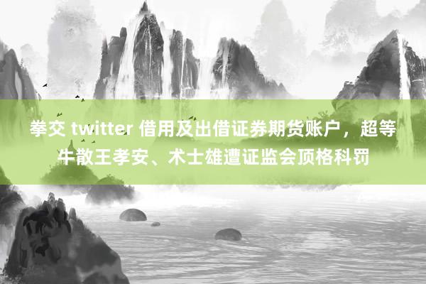 拳交 twitter 借用及出借证券期货账户，超等牛散王孝安、术士雄遭证监会顶格科罚